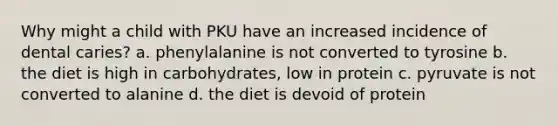 Why might a child with PKU have an increased incidence of dental caries? a. phenylalanine is not converted to tyrosine b. the diet is high in carbohydrates, low in protein c. pyruvate is not converted to alanine d. the diet is devoid of protein