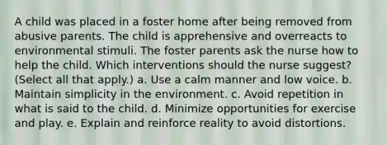 A child was placed in a foster home after being removed from abusive parents. The child is apprehensive and overreacts to environmental stimuli. The foster parents ask the nurse how to help the child. Which interventions should the nurse suggest? (Select all that apply.) a. Use a calm manner and low voice. b. Maintain simplicity in the environment. c. Avoid repetition in what is said to the child. d. Minimize opportunities for exercise and play. e. Explain and reinforce reality to avoid distortions.