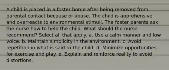 A child is placed in a foster home after being removed from parental contact because of abuse. The child is apprehensive and overreacts to environmental stimuli. The foster parents ask the nurse how to help the child. What should the nurse recommend? Select all that apply. a. Use a calm manner and low voice. b. Maintain simplicity in the environment. c. Avoid repetition in what is said to the child. d. Minimize opportunities for exercise and play. e. Explain and reinforce reality to avoid distortions.