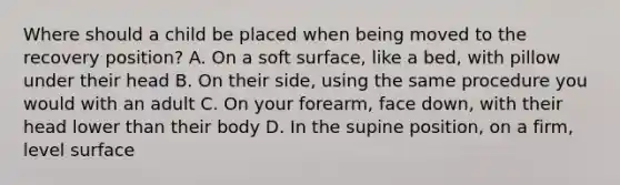 Where should a child be placed when being moved to the recovery position? A. On a soft surface, like a bed, with pillow under their head B. On their side, using the same procedure you would with an adult C. On your forearm, face down, with their head lower than their body D. In the supine position, on a firm, level surface