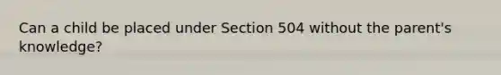 Can a child be placed under Section 504 without the parent's knowledge?