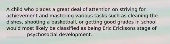 A child who places a great deal of attention on striving for achievement and mastering various tasks such as cleaning the dishes, shooting a basketball, or getting good grades in school would most likely be classified as being Eric Ericksons stage of ________ psychosocial development.