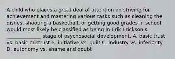 A child who places a great deal of attention on striving for achievement and mastering various tasks such as cleaning the dishes, shooting a basketball, or getting good grades in school would most likely be classified as being in Erik Erickson's ______________ stage of psychosocial development. A. basic trust vs. basic mistrust B. initiative vs. guilt C. industry vs. inferiority D. autonomy vs. shame and doubt