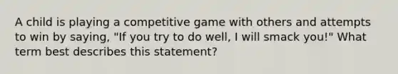 A child is playing a competitive game with others and attempts to win by saying, "If you try to do well, I will smack you!" What term best describes this statement?