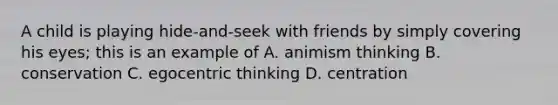 A child is playing hide-and-seek with friends by simply covering his eyes; this is an example of A. animism thinking B. conservation C. egocentric thinking D. centration