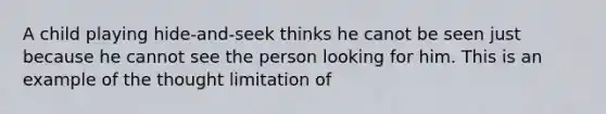 A child playing hide-and-seek thinks he canot be seen just because he cannot see the person looking for him. This is an example of the thought limitation of