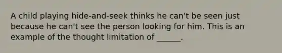 A child playing hide-and-seek thinks he can't be seen just because he can't see the person looking for him. This is an example of the thought limitation of ______.