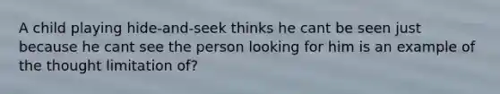 A child playing hide-and-seek thinks he cant be seen just because he cant see the person looking for him is an example of the thought limitation of?