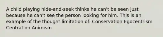 A child playing hide-and-seek thinks he can't be seen just because he can't see the person looking for him. This is an example of the thought limitation of: Conservation Egocentrism Centration Animism