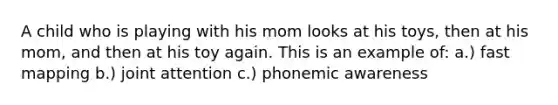 A child who is playing with his mom looks at his toys, then at his mom, and then at his toy again. This is an example of: a.) fast mapping b.) joint attention c.) phonemic awareness