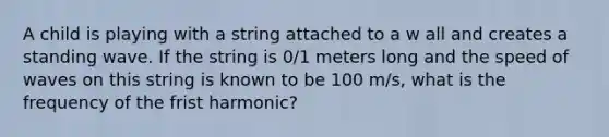 A child is playing with a string attached to a w all and creates a standing wave. If the string is 0/1 meters long and the speed of waves on this string is known to be 100 m/s, what is the frequency of the frist harmonic?