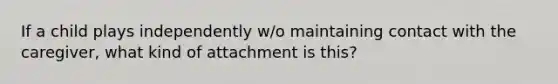 If a child plays independently w/o maintaining contact with the caregiver, what kind of attachment is this?