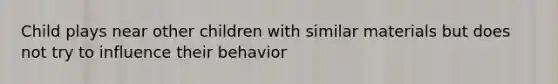 Child plays near other children with similar materials but does not try to influence their behavior