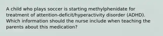 A child who plays soccer is starting methylphenidate for treatment of attention-deficit/hyperactivity disorder (ADHD). Which information should the nurse include when teaching the parents about this medication?