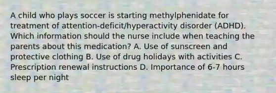 A child who plays soccer is starting methylphenidate for treatment of attention-deficit/hyperactivity disorder (ADHD). Which information should the nurse include when teaching the parents about this medication? A. Use of sunscreen and protective clothing B. Use of drug holidays with activities C. Prescription renewal instructions D. Importance of 6-7 hours sleep per night