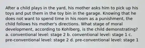 After a child plays in the yard, his mother asks him to pick up his toys and put them in the toy bin in the garage. Knowing that he does not want to spend time in his room as a punishment, the child follows his mother's directions. What stage of moral development, according to Kohlberg, is the child demonstrating? a. conventional level: stage 2 b. conventional level: stage 1 c. pre-conventional level: stage 2 d. pre-conventional level: stage 1