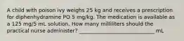 A child with poison ivy weighs 25 kg and receives a prescription for diphenhydramine PO 5 mg/kg. The medication is available as a 125 mg/5 mL solution. How many milliliters should the practical nurse administer? _____________________________ mL