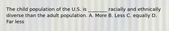 The child population of the U.S. is ________ racially and ethnically diverse than the adult population. A. More B. Less C. equally D. Far less