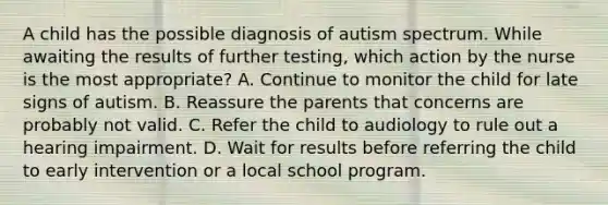 A child has the possible diagnosis of autism spectrum. While awaiting the results of further testing, which action by the nurse is the most appropriate? A. Continue to monitor the child for late signs of autism. B. Reassure the parents that concerns are probably not valid. C. Refer the child to audiology to rule out a hearing impairment. D. Wait for results before referring the child to early intervention or a local school program.