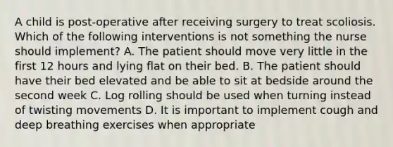 A child is post-operative after receiving surgery to treat scoliosis. Which of the following interventions is not something the nurse should implement? A. The patient should move very little in the first 12 hours and lying flat on their bed. B. The patient should have their bed elevated and be able to sit at bedside around the second week C. Log rolling should be used when turning instead of twisting movements D. It is important to implement cough and deep breathing exercises when appropriate