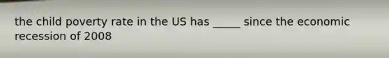the child poverty rate in the US has _____ since the economic recession of 2008