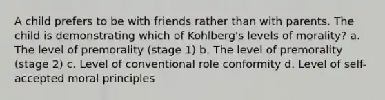 A child prefers to be with friends rather than with parents. The child is demonstrating which of Kohlberg's levels of morality? a. The level of premorality (stage 1) b. The level of premorality (stage 2) c. Level of conventional role conformity d. Level of self-accepted moral principles