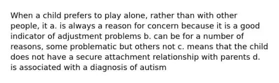 When a child prefers to play alone, rather than with other people, it a. is always a reason for concern because it is a good indicator of adjustment problems b. can be for a number of reasons, some problematic but others not c. means that the child does not have a secure attachment relationship with parents d. is associated with a diagnosis of autism