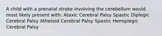 A child with a prenatal stroke involving the cerebellum would most likely present with: Ataxic Cerebral Palsy Spastic Diplegic Cerebral Palsy Athetoid Cerebral Palsy Spastic Hemiplegic Cerebral Palsy