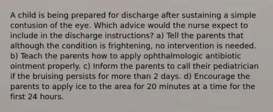 A child is being prepared for discharge after sustaining a simple contusion of the eye. Which advice would the nurse expect to include in the discharge instructions? a) Tell the parents that although the condition is frightening, no intervention is needed. b) Teach the parents how to apply ophthalmologic antibiotic ointment properly. c) Inform the parents to call their pediatrician if the bruising persists for more than 2 days. d) Encourage the parents to apply ice to the area for 20 minutes at a time for the first 24 hours.