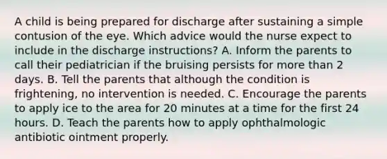 A child is being prepared for discharge after sustaining a simple contusion of the eye. Which advice would the nurse expect to include in the discharge instructions? A. Inform the parents to call their pediatrician if the bruising persists for more than 2 days. B. Tell the parents that although the condition is frightening, no intervention is needed. C. Encourage the parents to apply ice to the area for 20 minutes at a time for the first 24 hours. D. Teach the parents how to apply ophthalmologic antibiotic ointment properly.