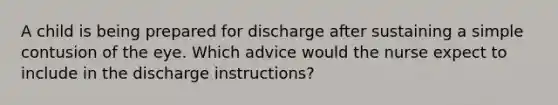 A child is being prepared for discharge after sustaining a simple contusion of the eye. Which advice would the nurse expect to include in the discharge instructions?