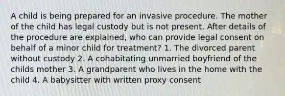 A child is being prepared for an invasive procedure. The mother of the child has legal custody but is not present. After details of the procedure are explained, who can provide legal consent on behalf of a minor child for treatment? 1. The divorced parent without custody 2. A cohabitating unmarried boyfriend of the childs mother 3. A grandparent who lives in the home with the child 4. A babysitter with written proxy consent