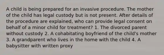 A child is being prepared for an invasive procedure. The mother of the child has legal custody but is not present. After details of the procedure are explained, who can provide legal consent on behalf of a minor child for treatment? 1. The divorced parent without custody 2. A cohabitating boyfriend of the child's mother 3. A grandparent who lives in the home with the child 4. A babysitter with written proxy