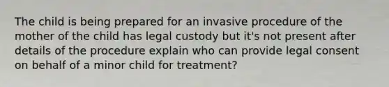 The child is being prepared for an invasive procedure of the mother of the child has legal custody but it's not present after details of the procedure explain who can provide legal consent on behalf of a minor child for treatment?