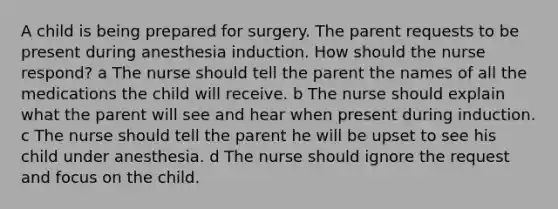 A child is being prepared for surgery. The parent requests to be present during anesthesia induction. How should the nurse respond? a The nurse should tell the parent the names of all the medications the child will receive. b The nurse should explain what the parent will see and hear when present during induction. c The nurse should tell the parent he will be upset to see his child under anesthesia. d The nurse should ignore the request and focus on the child.