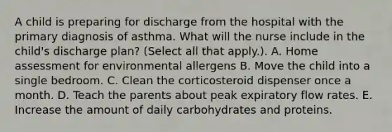 A child is preparing for discharge from the hospital with the primary diagnosis of asthma. What will the nurse include in the child's discharge plan? (Select all that apply.). A. Home assessment for environmental allergens B. Move the child into a single bedroom. C. Clean the corticosteroid dispenser once a month. D. Teach the parents about peak expiratory flow rates. E. Increase the amount of daily carbohydrates and proteins.