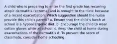 A child who is preparing to enter the first grade has recurring atopic dermatitis (eczema) and is brought to the clinic because of a recent exacerbation. Which suggestion should the nurse provide this child's parent? a. Ensure that the child's lunch at school is a hypoallergenic diet. b. Encourage the child to wear cotton gloves while at school. c. Keep the child at home during exacerbations of the dermatitis d. To prevent the scorn of classmate, consider home schooling