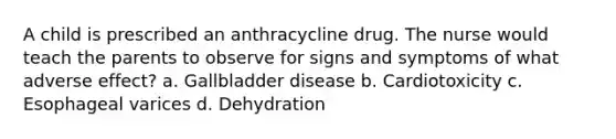 A child is prescribed an anthracycline drug. The nurse would teach the parents to observe for signs and symptoms of what adverse effect? a. Gallbladder disease b. Cardiotoxicity c. Esophageal varices d. Dehydration