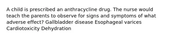 A child is prescribed an anthracycline drug. The nurse would teach the parents to observe for signs and symptoms of what adverse effect? Gallbladder disease Esophageal varices Cardiotoxicity Dehydration