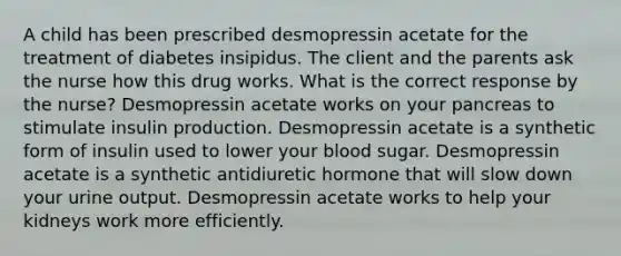 A child has been prescribed desmopressin acetate for the treatment of diabetes insipidus. The client and the parents ask the nurse how this drug works. What is the correct response by the nurse? Desmopressin acetate works on your pancreas to stimulate insulin production. Desmopressin acetate is a synthetic form of insulin used to lower your blood sugar. Desmopressin acetate is a synthetic antidiuretic hormone that will slow down your urine output. Desmopressin acetate works to help your kidneys work more efficiently.