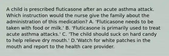 A child is prescribed fluticasone after an acute asthma attack. Which instruction would the nurse give the family about the administration of this medication? A. 'Fluticasone needs to be taken with food or milk.' B. 'Fluticasone is primarily used to treat acute asthma attacks.' C. 'The child should suck on hard candy to help relieve dry mouth.' D.'Watch for white patches in <a href='https://www.questionai.com/knowledge/krBoWYDU6j-the-mouth' class='anchor-knowledge'>the mouth</a> and report to the health care provider.