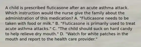 A child is prescribed fluticasone after an acute asthma attack. Which instruction would the nurse give the family about the administration of this medication? A. "Fluticasone needs to be taken with food or milk." B. "Fluticasone is primarily used to treat acute asthma attacks." C. "The child should suck on hard candy to help relieve dry mouth." D. "Watch for white patches in the mouth and report to the health care provider."