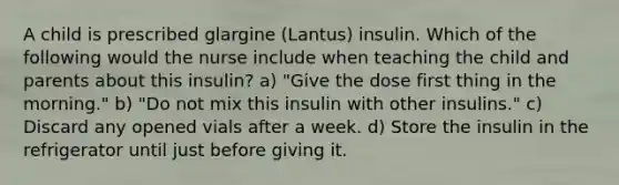 A child is prescribed glargine (Lantus) insulin. Which of the following would the nurse include when teaching the child and parents about this insulin? a) "Give the dose first thing in the morning." b) "Do not mix this insulin with other insulins." c) Discard any opened vials after a week. d) Store the insulin in the refrigerator until just before giving it.