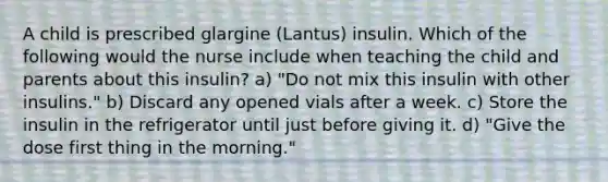 A child is prescribed glargine (Lantus) insulin. Which of the following would the nurse include when teaching the child and parents about this insulin? a) "Do not mix this insulin with other insulins." b) Discard any opened vials after a week. c) Store the insulin in the refrigerator until just before giving it. d) "Give the dose first thing in the morning."