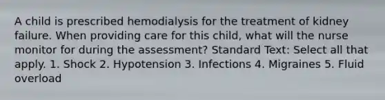 A child is prescribed hemodialysis for the treatment of kidney failure. When providing care for this child, what will the nurse monitor for during the assessment? Standard Text: Select all that apply. 1. Shock 2. Hypotension 3. Infections 4. Migraines 5. Fluid overload