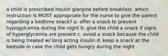 a child is prescribed insulin glargine before breakfast. which instruction is MOST appropriate for the nurse to give the parent regarding a bedtime snack? a. offer a snack to prevent hypogylcemia during the night b. give the child a snack if signs of hyperglycemia are present c. avoid a snack because the child is being treated w/ long acting insulin d. keep a snack at the bedside in case the child gets hungry during the night