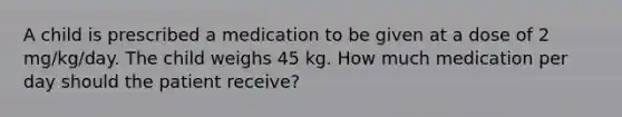 A child is prescribed a medication to be given at a dose of 2 mg/kg/day. The child weighs 45 kg. How much medication per day should the patient receive?