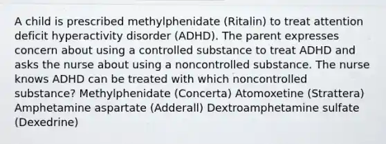 A child is prescribed methylphenidate (Ritalin) to treat attention deficit hyperactivity disorder (ADHD). The parent expresses concern about using a controlled substance to treat ADHD and asks the nurse about using a noncontrolled substance. The nurse knows ADHD can be treated with which noncontrolled substance? Methylphenidate (Concerta) Atomoxetine (Strattera) Amphetamine aspartate (Adderall) Dextroamphetamine sulfate (Dexedrine)