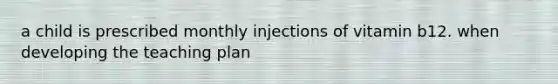 a child is prescribed monthly injections of vitamin b12. when developing the teaching plan