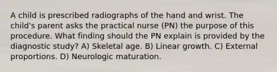 A child is prescribed radiographs of the hand and wrist. The child's parent asks the practical nurse (PN) the purpose of this procedure. What finding should the PN explain is provided by the diagnostic study? A) Skeletal age. B) Linear growth. C) External proportions. D) Neurologic maturation.